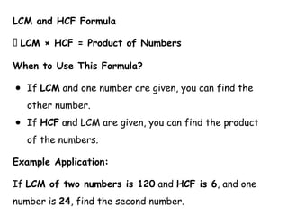 LCM and HCF Formula
📌 LCM × HCF = Product of Numbers
When to Use This Formula?
● If LCM and one number are given, you can find the
other number.
● If HCF and LCM are given, you can find the product
of the numbers.
Example Application:
If LCM of two numbers is 120 and HCF is 6, and one
number is 24, find the second number.
 