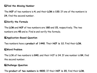 Find the Missing Number
1️
1️
⃣
The HCF of two numbers is 4, and their LCM is 120. If one of the numbers is
24, find the second number.
Verify the Formula
2️
⃣
The LCM and HCF of two numbers are 180 and 15, respectively. The two
numbers are 45 and x. Find x and verify the formula.
Application-Based Question
3️
3️
⃣
Two numbers have a product of 1440. Their HCF is 12. Find their LCM.
Word Problem
4️
⃣
The LCM of two numbers is 840, and their HCF is 14. If one number is 84, find
the second number.
Challenge Question
5️
5️
⃣
The product of two numbers is 4800. If their HCF is 20, find their LCM.
 
