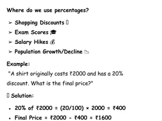 Where do we use percentages?
➢ Shopping Discounts 🛒
➢ Exam Scores 🎓
➢ Salary Hikes 💰
➢ Population Growth/Decline 📉
Example:
"A shirt originally costs 2000 and has a 20%
₹
discount. What is the final price?"
💡 Solution:
● 20% of 2000 = (20/100) × 2000 = 400
₹ ₹
● Final Price = 2000 - 400 = 1600
₹ ₹ ₹
 