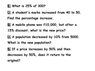 1 ️
1️⃣What is 25% of 300?
2️⃣A student's marks increased from 40 to 50.
Find the percentage increase.
3 ️
3️⃣A mobile phone was 10,000, but after a
₹
15% discount, what is the new price?
4️⃣A population decreased by 10% from 5000.
What is the new population?
5 ️
5️⃣If a price increases by 50% and then
decreases by 50%, does it return to the
original?
 