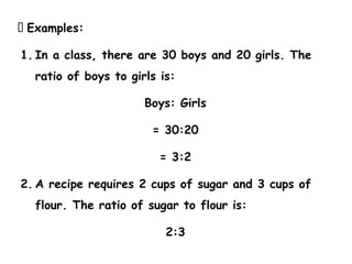 📌 Examples:
1. In a class, there are 30 boys and 20 girls. The
ratio of boys to girls is:
Boys: Girls
= 30:20
= 3:2
2. A recipe requires 2 cups of sugar and 3 cups of
flour. The ratio of sugar to flour is:
2:3
 