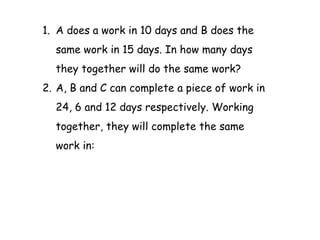 1. A does a work in 10 days and B does the
same work in 15 days. In how many days
they together will do the same work?
2. A, B and C can complete a piece of work in
24, 6 and 12 days respectively. Working
together, they will complete the same
work in:
 