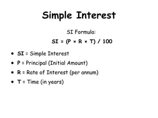 Simple Interest
SI Formula:
SI = (P × R × T) / 100
● SI = Simple Interest
● P = Principal (Initial Amount)
● R = Rate of Interest (per annum)
● T = Time (in years)
 