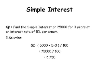 Simple Interest
Q1: Find the Simple Interest on 5000 for 3 years at
₹
an interest rate of 5% per annum.
✅ Solution:
SI= ( 5000 × 5×3 ) / 100
= 75000 / 100
= 750
₹
 