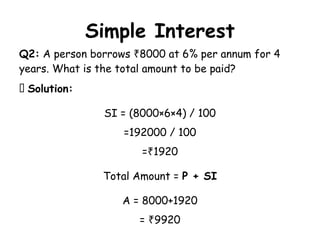 Simple Interest
Q2: A person borrows 8000 at 6% per annum for 4
₹
years. What is the total amount to be paid?
✅ Solution:
SI = (8000×6×4) / 100
=192000 / 100
= 1920
₹
Total Amount = P + SI
A = 8000+1920
= 9920
₹
 