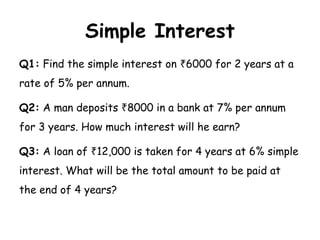 Simple Interest
Q1: Find the simple interest on 6000 for 2 years at a
₹
rate of 5% per annum.
Q2: A man deposits 8000 in a bank at 7% per annum
₹
for 3 years. How much interest will he earn?
Q3: A loan of 12,000 is taken for 4 years at 6% simple
₹
interest. What will be the total amount to be paid at
the end of 4 years?
 