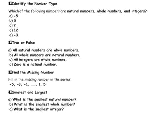 Identify the Number Type
1️
1️
⃣
Which of the following numbers are natural numbers, whole numbers, and integers?
a) -5
b) 0
c) 7
d) 12
e) -3
True or False
2️
⃣
a) All natural numbers are whole numbers.
b) All whole numbers are natural numbers.
c) All integers are whole numbers.
d) Zero is a natural number.
Find the Missing Number
3️
3️
⃣
Fill in the missing number in the series:
-5, -3, -1, __, 3, 5
Smallest and Largest
4️
⃣
a) What is the smallest natural number?
b) What is the smallest whole number?
c) What is the smallest integer?
 