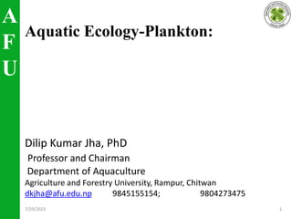 A
F
U
Aquatic Ecology-Plankton:
Dilip Kumar Jha, PhD
Professor and Chairman
Department of Aquaculture
Agriculture and Forestry University, Rampur, Chitwan
dkjha@afu.edu.np 9845155154; 9804273475
7/29/2023 1
 