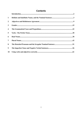 Contents
     Introduction...............................................................................................................................2

1    Definite and Indefinite Nouns, and the Nominal Sentence....................................................3

2    Adjectives and Definiteness Agreement..................................................................................9

3    Gender......................................................................................................................................15

4    The Grammatical Cases and Prepositions............................................................................22

5    Verbs - The Perfect Tense.......................................................................................................30

6    Dual Nouns...............................................................................................................................38

7    Plural Nouns............................................................................................................................43

8    The Detached Pronouns and the Irregular Nominal Sentence...........................................51

9    The Imperfect Tense and Negative Verbal Sentences..........................................................56

10   Using verbs and adjectives correctly.....................................................................................61




                                                                      1
 