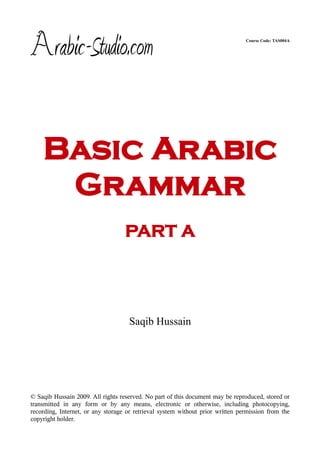 Course Code: TAS004A




    Basic Arabic
     Grammar
                                   PART A




                                    Saqib Hussain




© Saqib Hussain 2009. All rights reserved. No part of this document may be reproduced, stored or
transmitted in any form or by any means, electronic or otherwise, including photocopying,
recording, Internet, or any storage or retrieval system without prior written permission from the
copyright holder.
 