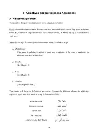 2 Adjectives and Definiteness Agreement
A Adjectival Agreement
There are two things we must remember about adjectives in Arabic:
Firstly, they come after the nouns that they describe, unlike in English, where they occur before the
nouns. So, whereas in English we would say 'a narrow sword', in Arabic we say 'a sword narrow':
‫ق‬H
‫ي‬‫ض‬ ‫سيف‬
1 .
Secondly, the adjective must agree with the noun it describes in four ways:
1. Definiteness
If the noun is definite, its adjective must also be definite; if the noun is indefinite, its
adjective must also be indefinite.
2. Gender
[See Chapter 3]
3. Case
[See Chapter 4]
4. Number
[See Chapters 6 and 7]
This chapter will focus on definiteness agreement. Consider the following phrases, in which the
adjectives agree with their nouns in being definite or indefinite:
a narrow sword ‫ق‬H
‫ي‬‫ض‬ ‫سيف‬
the narrow sword ‫ق‬H
‫ي‬‫الض‬ ‫السيف‬
a clean cup ‫نظيف‬ ‫فنجان‬
the clean cup ‫النظيف‬ ‫الفنجان‬
a narrow, ugly, dirty house ‫وسخ‬ ‫قبيح‬ ‫ق‬H
‫ي‬‫ض‬ ‫بيت‬
9
 