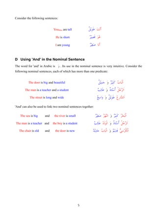 Consider the following sentences:
YouSRm are tall ‫أنت‬
‫طويل‬
He is short ‫هو‬
‫قصير‬
I am young ‫أنا‬
‫صغير‬
D Using 'And' in the Nominal Sentence
The word for 'and' in Arabic is ‫و‬
1 . Its use in the nominal sentence is very intuitive. Consider the
following nominal sentences, each of which has more than one predicate:
The door is big and beautiful ‫الباب‬
‫كبير‬
‫و‬
‫جميل‬
The man is a teacher and a student ‫الرجل‬
‫أستاذ‬
‫و‬
‫طالب‬
The street is long and wide ‫الشارع‬
‫طويل‬
‫و‬
‫واسع‬
'And' can also be used to link two nominal sentences together:
The sea is big and the river is small ‫البحر‬
‫كبير‬
‫و‬
‫النهر‬
‫صغير‬
The man is a teacher and the boy is a student ‫الرجل‬
‫أستاذ‬
‫و‬
‫الولد‬
‫طالب‬
The chair is old and the door is new 7
‫ي‬‫الكرس‬
‫قديم‬
‫و‬
‫الباب‬
‫جديد‬
5
 