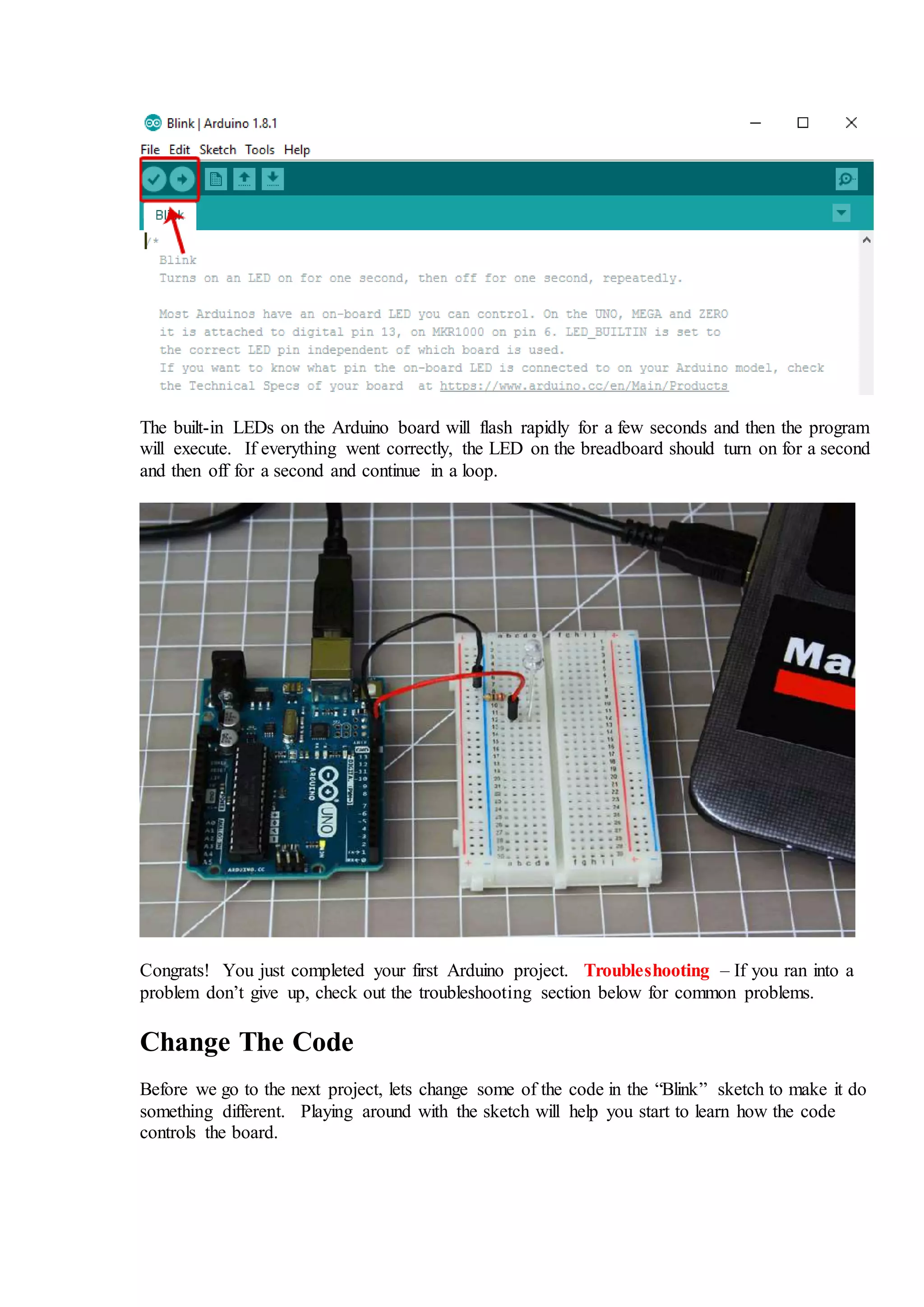 The built-in LEDs on the Arduino board will flash rapidly for a few seconds and then the program
will execute. If everything went correctly, the LED on the breadboard should turn on for a second
and then off for a second and continue in a loop.
Congrats! You just completed your first Arduino project. Troubleshooting – If you ran into a
problem don’t give up, check out the troubleshooting section below for common problems.
Change The Code
Before we go to the next project, lets change some of the code in the “Blink” sketch to make it do
something different. Playing around with the sketch will help you start to learn how the code
controls the board.
 