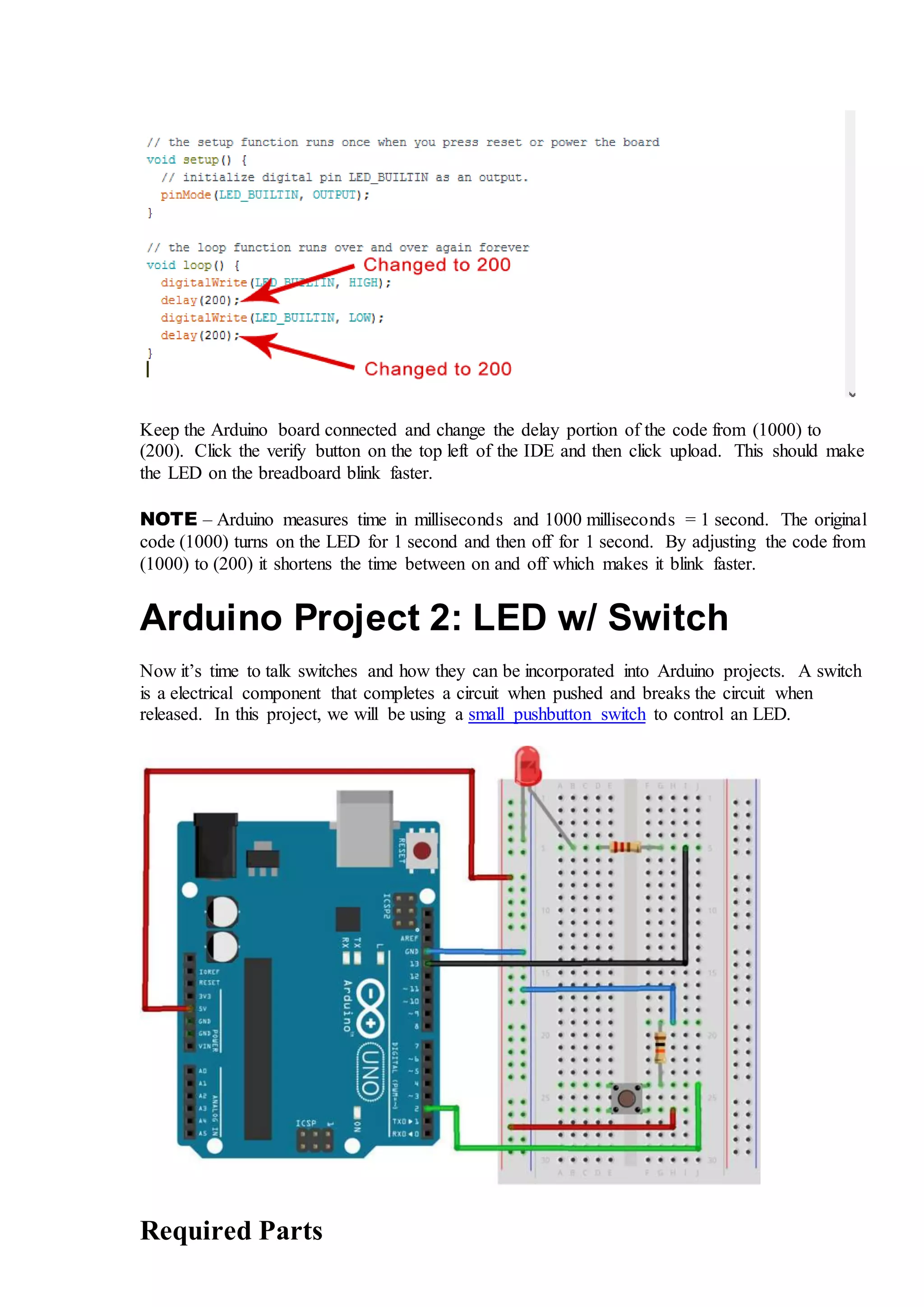 Keep the Arduino board connected and change the delay portion of the code from (1000) to
(200). Click the verify button on the top left of the IDE and then click upload. This should make
the LED on the breadboard blink faster.
NOTE – Arduino measures time in milliseconds and 1000 milliseconds = 1 second. The original
code (1000) turns on the LED for 1 second and then off for 1 second. By adjusting the code from
(1000) to (200) it shortens the time between on and off which makes it blink faster.
Arduino Project 2: LED w/ Switch
Now it’s time to talk switches and how they can be incorporated into Arduino projects. A switch
is a electrical component that completes a circuit when pushed and breaks the circuit when
released. In this project, we will be using a small pushbutton switch to control an LED.
Required Parts
 