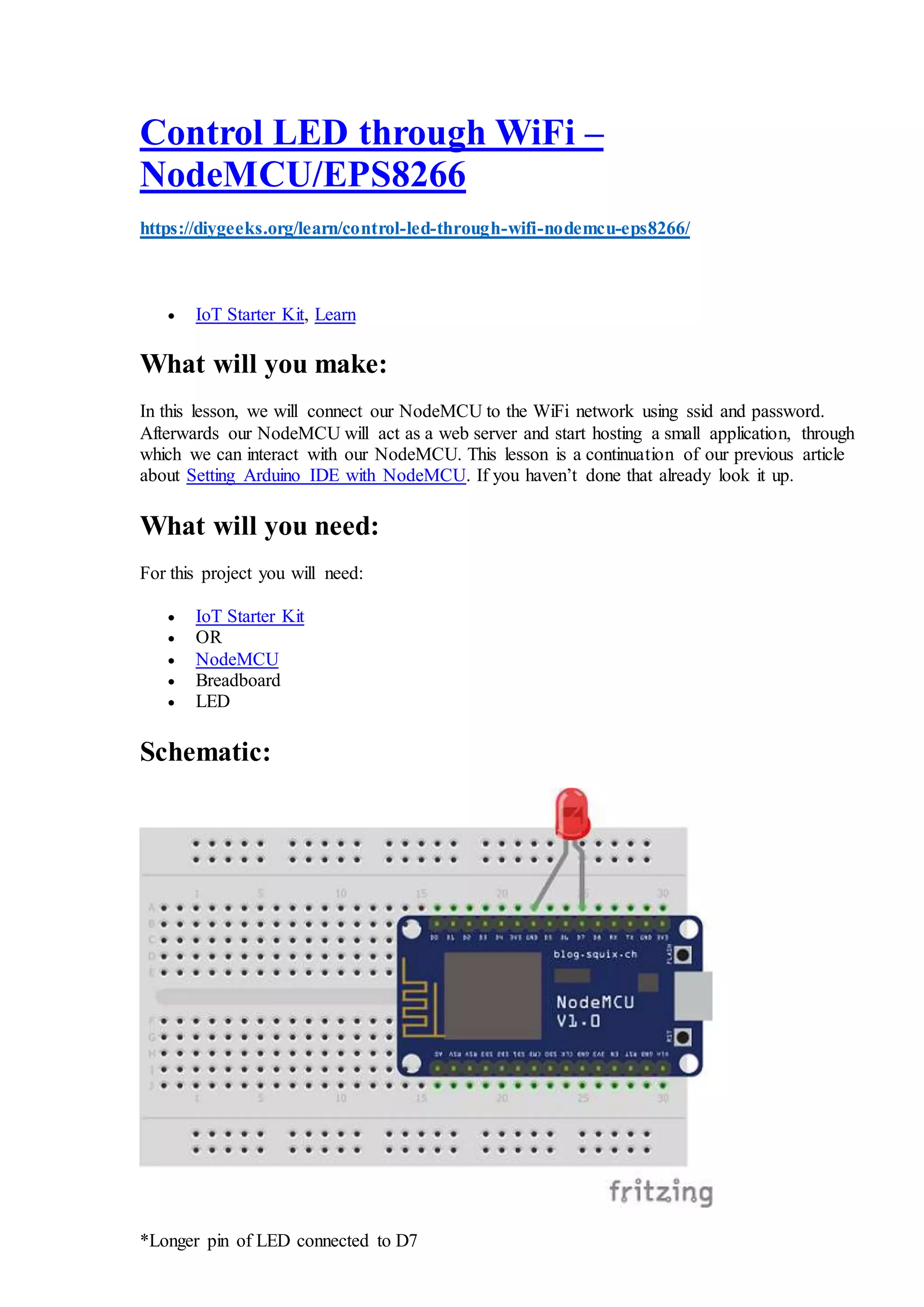 Control LED through WiFi –
NodeMCU/EPS8266
https://diygeeks.org/learn/control-led-through-wifi-nodemcu-eps8266/
 IoT Starter Kit, Learn
What will you make:
In this lesson, we will connect our NodeMCU to the WiFi network using ssid and password.
Afterwards our NodeMCU will act as a web server and start hosting a small application, through
which we can interact with our NodeMCU. This lesson is a continuation of our previous article
about Setting Arduino IDE with NodeMCU. If you haven’t done that already look it up.
What will you need:
For this project you will need:
 IoT Starter Kit
 OR
 NodeMCU
 Breadboard
 LED
Schematic:
*Longer pin of LED connected to D7
 