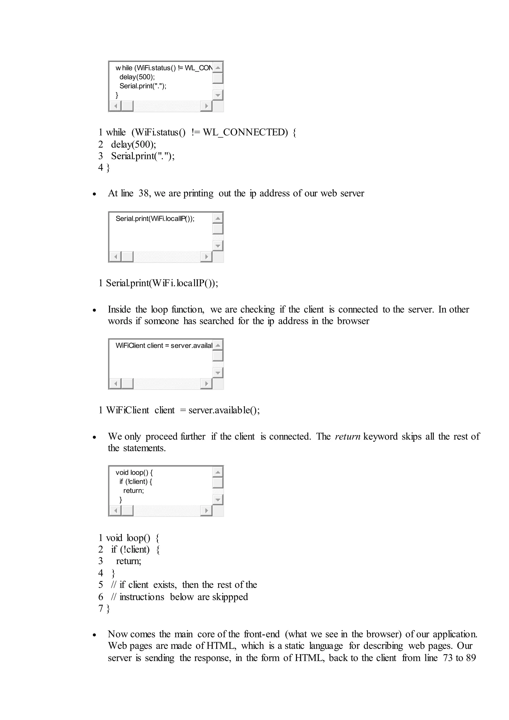 w hile (WiFi.status() != WL_CON
delay(500);
Serial.print(".");
}
1
2
3
4
while (WiFi.status() != WL_CONNECTED) {
delay(500);
Serial.print(".");
}
 At line 38, we are printing out the ip address of our web server
Serial.print(WiFi.localIP());
1 Serial.print(WiFi.localIP());
 Inside the loop function, we are checking if the client is connected to the server. In other
words if someone has searched for the ip address in the browser
WiFiClient client = server.availab
1 WiFiClient client = server.available();
 We only proceed further if the client is connected. The return keyword skips all the rest of
the statements.
void loop() {
if (!client) {
return;
}
1
2
3
4
5
6
7
void loop() {
if (!client) {
return;
}
// if client exists, then the rest of the
// instructions below are skippped
}
 Now comes the main core of the front-end (what we see in the browser) of our application.
Web pages are made of HTML, which is a static language for describing web pages. Our
server is sending the response, in the form of HTML, back to the client from line 73 to 89
 