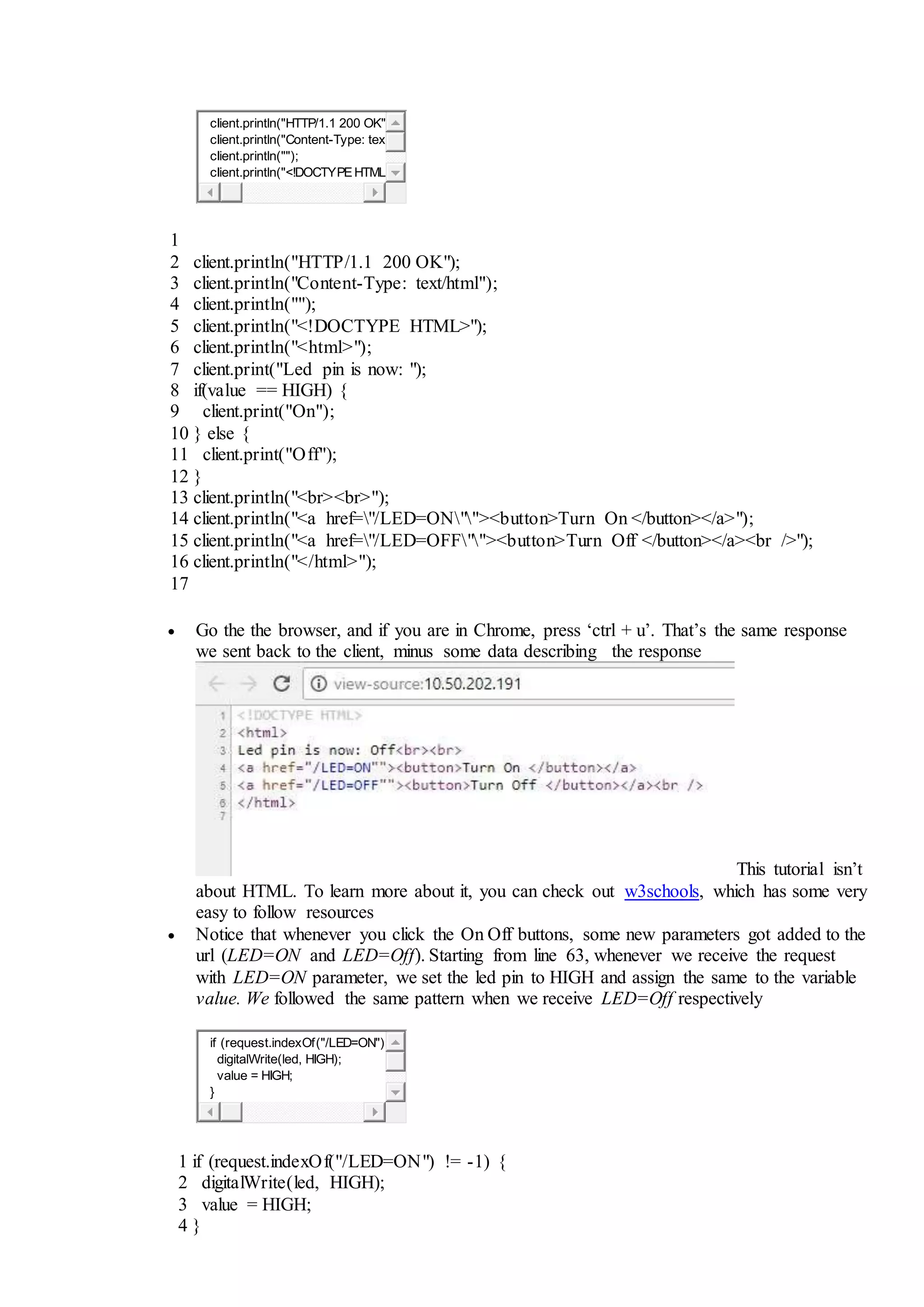 client.println("HTTP/1.1 200 OK"
client.println("Content-Type: tex
client.println("");
client.println("<!DOCTYPEHTML
1
2
3
4
5
6
7
8
9
10
11
12
13
14
15
16
17
client.println("HTTP/1.1 200 OK");
client.println("Content-Type: text/html");
client.println("");
client.println("<!DOCTYPE HTML>");
client.println("<html>");
client.print("Led pin is now: ");
if(value == HIGH) {
client.print("On");
} else {
client.print("Off");
}
client.println("<br><br>");
client.println("<a href="/LED=ON""><button>Turn On </button></a>");
client.println("<a href="/LED=OFF""><button>Turn Off </button></a><br />");
client.println("</html>");
 Go the the browser, and if you are in Chrome, press ‘ctrl + u’. That’s the same response
we sent back to the client, minus some data describing the response
This tutorial isn’t
about HTML. To learn more about it, you can check out w3schools, which has some very
easy to follow resources
 Notice that whenever you click the On Off buttons, some new parameters got added to the
url (LED=ON and LED=Off). Starting from line 63, whenever we receive the request
with LED=ON parameter, we set the led pin to HIGH and assign the same to the variable
value. We followed the same pattern when we receive LED=Off respectively
if (request.indexOf("/LED=ON")
digitalWrite(led, HIGH);
value = HIGH;
}
1
2
3
4
if (request.indexOf("/LED=ON") != -1) {
digitalWrite(led, HIGH);
value = HIGH;
}
 