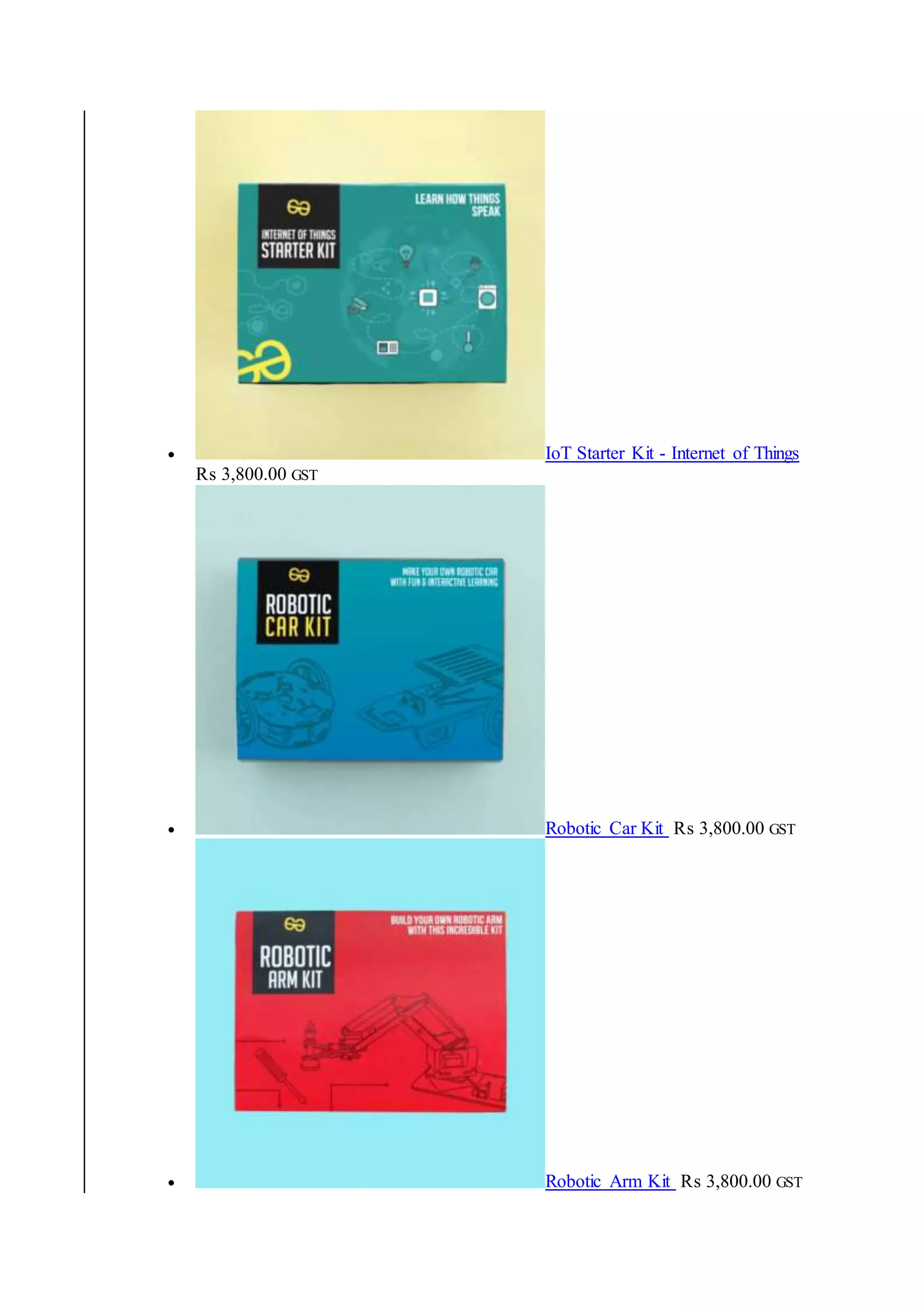  IoT Starter Kit - Internet of Things
₨ 3,800.00 GST
 Robotic Car Kit ₨ 3,800.00 GST
 Robotic Arm Kit ₨ 3,800.00 GST
 