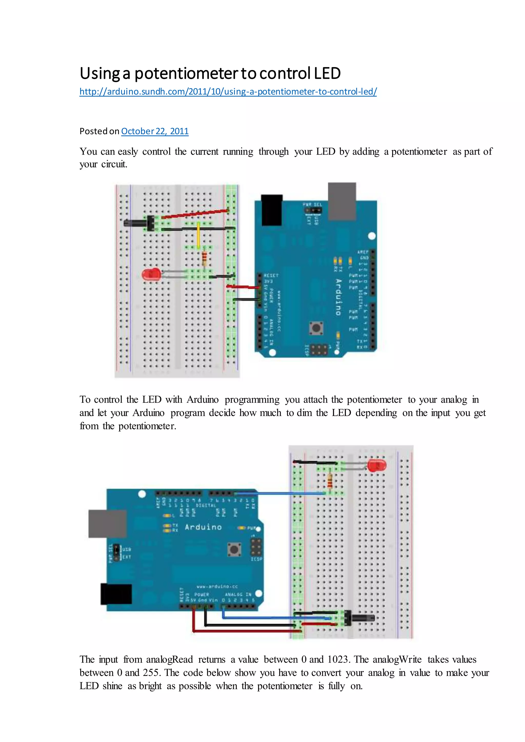 Usinga potentiometertocontrolLED
http://arduino.sundh.com/2011/10/using-a-potentiometer-to-control-led/
Postedon October22, 2011
You can easly control the current running through your LED by adding a potentiometer as part of
your circuit.
To control the LED with Arduino programming you attach the potentiometer to your analog in
and let your Arduino program decide how much to dim the LED depending on the input you get
from the potentiometer.
The input from analogRead returns a value between 0 and 1023. The analogWrite takes values
between 0 and 255. The code below show you have to convert your analog in value to make your
LED shine as bright as possible when the potentiometer is fully on.
 