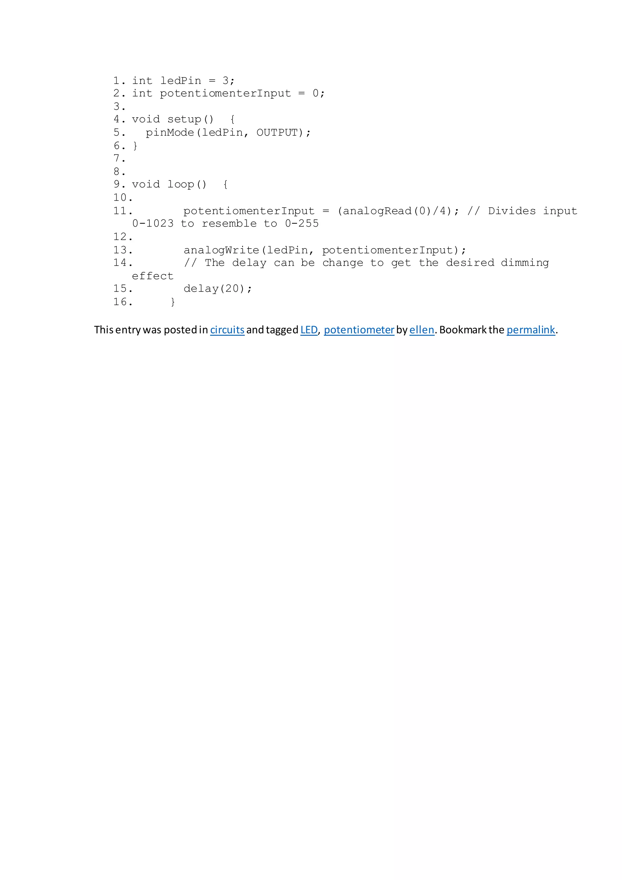 1. int ledPin = 3;
2. int potentiomenterInput = 0;
3.
4. void setup() {
5. pinMode(ledPin, OUTPUT);
6. }
7.
8.
9. void loop() {
10.
11. potentiomenterInput = (analogRead(0)/4); // Divides input
0-1023 to resemble to 0-255
12.
13. analogWrite(ledPin, potentiomenterInput);
14. // The delay can be change to get the desired dimming
effect
15. delay(20);
16. }
Thisentrywas postedin circuitsandtagged LED, potentiometerby ellen.Bookmarkthe permalink.
 