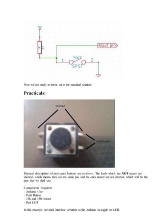 Now we are ready to move on to the practical section!
Practicals:
Physical description of most push buttons are as shown. The leads which are NOT nearer are
shorted, which means they are the same pin, and the ones nearer are not shorted, which will be the
pins that we shall use.
Components Required:
– Arduino Uno
– Push Button
– 10k and 330 resistor
– Red LED
In this example we shall interface a button to the Arduino to toggle an LED.
 
