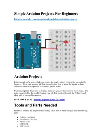 Simple Arduino Projects For Beginners
https://www.makerspaces.com/simple-arduino-projects-beginners/
Arduino Projects
In this tutorial, we’re going to help you create a few simple arduino projects that are perfect for
beginners. These basic projects will help you understand how to set up the Arduino software
and then connect the components to perform a specific action.
If you’re completely brand new to Arduino, make sure you download our free ebook below. This
guide was created for the absolute beginner and will help you to understand the Arduino board
along with its parts and components.
FREE EBOOK (PDF) – Ultimate Beginners Guide To Arduino
Tools and Parts Needed
In order to complete the projects in this tutorial, you’ll need to make sure you have the following
items.
 Arduino Uno Board
 Breadboard – half size
 Jumper Wires
 USB Cable
 LED (5mm)
 