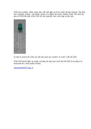 LEDs have polarity, which means they will only light up if you orient the legs properly. The long
leg is typically positive, and should connect to a digital pin on the Arduino board. The short leg
goes to GND; the bulb of the LED will also typically have a flat edge on this side.
In order to protect the LED, you will also need use a resistor "in series" with the LED.
If the LED doesn't light up, trying reversing the legs (you won't hurt the LED if you plug it in
backwards for a short period of time).
Attach:LedOnPin13.jpg Δ
 