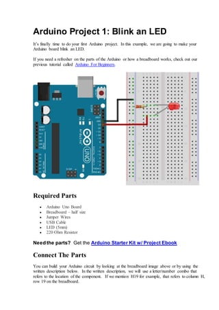 Arduino Project 1: Blink an LED
It’s finally time to do your first Arduino project. In this example, we are going to make your
Arduino board blink an LED.
If you need a refresher on the parts of the Arduino or how a breadboard works, check out our
previous tutorial called Arduino For Beginners.
Required Parts
 Arduino Uno Board
 Breadboard – half size
 Jumper Wires
 USB Cable
 LED (5mm)
 220 Ohm Resistor
Need the parts? Get the Arduino Starter Kit w/ Project Ebook
Connect The Parts
You can build your Arduino circuit by looking at the breadboard image above or by using the
written description below. In the written description, we will use a letter/number combo that
refers to the location of the component. If we mention H19 for example, that refers to column H,
row 19 on the breadboard.
 