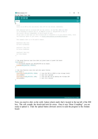 Next, you need to click on the verify button (check mark) that’s located in the top left of the IDE
box. This will compile the sketch and look for errors. Once it says “Done Compiling” you are
ready to upload it. Click the upload button (forward arrow) to send the program to the Arduino
board.
 