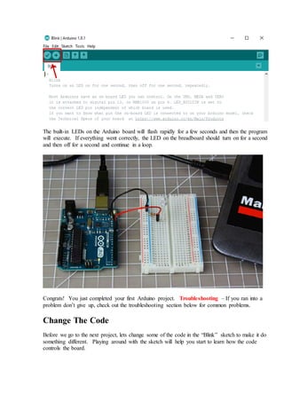 The built-in LEDs on the Arduino board will flash rapidly for a few seconds and then the program
will execute. If everything went correctly, the LED on the breadboard should turn on for a second
and then off for a second and continue in a loop.
Congrats! You just completed your first Arduino project. Troubleshooting – If you ran into a
problem don’t give up, check out the troubleshooting section below for common problems.
Change The Code
Before we go to the next project, lets change some of the code in the “Blink” sketch to make it do
something different. Playing around with the sketch will help you start to learn how the code
controls the board.
 