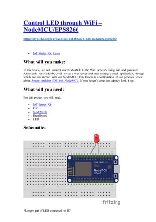 Control LED through WiFi –
NodeMCU/EPS8266
https://diygeeks.org/learn/control-led-through-wifi-nodemcu-eps8266/
 IoT Starter Kit, Learn
What will you make:
In this lesson, we will connect our NodeMCU to the WiFi network using ssid and password.
Afterwards our NodeMCU will act as a web server and start hosting a small application, through
which we can interact with our NodeMCU. This lesson is a continuation of our previous article
about Setting Arduino IDE with NodeMCU. If you haven’t done that already look it up.
What will you need:
For this project you will need:
 IoT Starter Kit
 OR
 NodeMCU
 Breadboard
 LED
Schematic:
*Longer pin of LED connected to D7
 