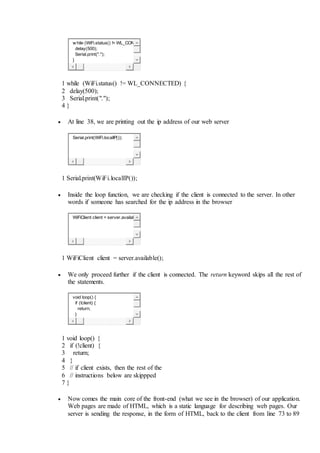 w hile (WiFi.status() != WL_CON
delay(500);
Serial.print(".");
}
1
2
3
4
while (WiFi.status() != WL_CONNECTED) {
delay(500);
Serial.print(".");
}
 At line 38, we are printing out the ip address of our web server
Serial.print(WiFi.localIP());
1 Serial.print(WiFi.localIP());
 Inside the loop function, we are checking if the client is connected to the server. In other
words if someone has searched for the ip address in the browser
WiFiClient client = server.availab
1 WiFiClient client = server.available();
 We only proceed further if the client is connected. The return keyword skips all the rest of
the statements.
void loop() {
if (!client) {
return;
}
1
2
3
4
5
6
7
void loop() {
if (!client) {
return;
}
// if client exists, then the rest of the
// instructions below are skippped
}
 Now comes the main core of the front-end (what we see in the browser) of our application.
Web pages are made of HTML, which is a static language for describing web pages. Our
server is sending the response, in the form of HTML, back to the client from line 73 to 89
 