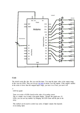 Code
The sketch works like this: first you read the input. You map the input value to the output range,
in this case ten LEDs. Then you set up a for loop to iterate over the outputs. If the output's number
in the series is lower than the mapped input range, you turn it on. If not, you turn it off.
/*
LED bar graph
Turns on a series of LEDs based on the value of an analog sensor.
This is a simple way to make a bar graph display. Though this graph uses 10
LEDs, you can use any number by changing the LED count and the pins in the
array.
This method can be used to control any series of digital outputs that depends
on an analog input.
 