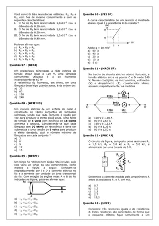 Você constrói três resistências elétricas, RA, RB e
RC, com fios de mesmo comprimento e com as
seguintes características:
I. O fio de RA tem resistividade 1,0x10–6
m. e
diâmetro de 0,50 mm.
II. O fio de RB tem resistividade 1,2x10–6
m. e
diâmetro de 0,50 mm.
III. O fio de RC tem resistividade 1,5x10–6
m. e
diâmetro de 0,40 mm.
Pode-se afirmar que:
a) RA > RB > RC.
b) RB > RA > RC.
c) RB > RC > RA.
d) RC > RA > RB.
e) RC > RB > RA.
Questão 07 - (UERJ)
Em residências conectadas à rede elétrica de
tensão eficaz igual a 120 V, uma lâmpada
comumente utilizada é a de filamento
incandescente de 60 W.
A resistência do filamento, em ohms, em uma
lâmpada desse tipo quando acesa, é da ordem de:
a) 30
b) 60
c) 120
d) 240
Questão 08 - (UFJF MG)
Um circuito elétrico de um enfeite de natal é
constituído de vários conjuntos de lâmpadas
idênticas, sendo que cada conjunto é ligado por
vez para produzir o efeito pisca-pisca. Uma fonte
de tensão de 6 volts com potência de 18 watts
alimenta o circuito. Considerando-se que cada
lâmpada tem 30 ohms de resistência e deve ser
submetida a uma tensão de 6 volts para produzir
o efeito desejado, qual o número máximo de
lâmpadas em cada conjunto ?
a) 3
b) 6
c) 9
d) 12
e) 15
Questão 09 - (UESPI)
Um longo fio retilíneo tem seção reta circular, cujo
raio varia ao longo do seu comprimento, como
mostra a figura a seguir. Denotam-se
respectivamente por i e D a corrente elétrica no
fio e a corrente por unidade de área transversal
do fio. Com relação às seções retas A e B do fio
indicadas na figura, pode-se afirmar que:
a) BABA DD;ii 
b) BABA DD;ii 
c) BABA DD;ii 
d) BABA DD;ii 
e) BABA DD;ii 
Questão 10 - (FEI SP)
A curva característica de um resistor é mostrada
abaixo. Qual é a resistência R do resistor?
Adote g = 10 m/s2
a) 80 
b) 40 
c) 20 
d) 10 
e) 5 
Questão 11 - (MACK SP)
No trecho de circuito elétrico abaixo ilustrado, a
tensão elétrica entre os pontos C e D mede 240
V. Nessas condições, os instrumentos, voltímetro
(V) e Amperímetro (A), considerados ideais,
acusam, respectivamente, as medidas
a) 160 V e 1,50 A
b) 80 V e 0,67 A
c) 160 V e 1,33 A
d) 80 V e 1,33 A
e) 80 V e 1,50 A
Questão 12 - (PUC RJ)
O circuito da figura, composto pelos resistores R1
= 1,0 k, R2 = 3,0 k e R3 = 5,0 k, é
alimentado por uma bateria de 6 V.
Determine a corrente medida pelo amperímetro A
entre os resistores R1 e R2 em mA.
a) 0,7
b) 1,2
c) 1,5
d) 2,7
e) 13,3
Questão 13 - (UECE)
Considere três resistores iguais e de resistência
R. Estes resistores são conectados de forma que
o esquema elétrico fique semelhante a um
 