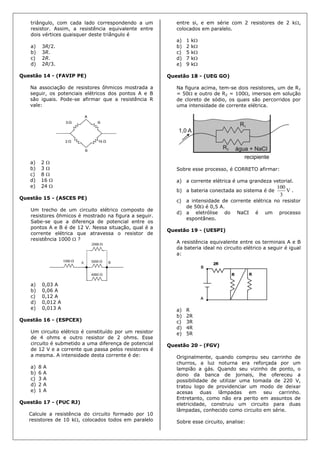 triângulo, com cada lado correspondendo a um
resistor. Assim, a resistência equivalente entre
dois vértices quaisquer deste triângulo é
a) 3R/2.
b) 3R.
c) 2R.
d) 2R/3.
Questão 14 - (FAVIP PE)
Na associação de resistores ôhmicos mostrada a
seguir, os potenciais elétricos dos pontos A e B
são iguais. Pode-se afirmar que a resistência R
vale:
a) 2 
b) 3 
c) 8 
d) 16 
e) 24 
Questão 15 - (ASCES PE)
Um trecho de um circuito elétrico composto de
resistores ôhmicos é mostrado na figura a seguir.
Sabe-se que a diferença de potencial entre os
pontos A e B é de 12 V. Nessa situação, qual é a
corrente elétrica que atravessa o resistor de
resistência 1000  ?
a) 0,03 A
b) 0,06 A
c) 0,12 A
d) 0,012 A
e) 0,013 A
Questão 16 - (ESPCEX)
Um circuito elétrico é constituído por um resistor
de 4 ohms e outro resistor de 2 ohms. Esse
circuito é submetido a uma diferença de potencial
de 12 V e a corrente que passa pelos resistores é
a mesma. A intensidade desta corrente é de:
a) 8 A
b) 6 A
c) 3 A
d) 2 A
e) 1 A
Questão 17 - (PUC RJ)
Calcule a resistência do circuito formado por 10
resistores de 10 k, colocados todos em paralelo
entre si, e em série com 2 resistores de 2 k,
colocados em paralelo.
a) 1 k
b) 2 k
c) 5 k
d) 7 k
e) 9 k
Questão 18 - (UEG GO)
Na figura acima, tem-se dois resistores, um de R1
= 50 e outro de R2 = 100, imersos em solução
de cloreto de sódio, os quais são percorridos por
uma intensidade de corrente elétrica.
Sobre esse processo, é CORRETO afirmar:
a) a corrente elétrica é uma grandeza vetorial.
b) a bateria conectada ao sistema é de V
3
100
.
c) a intensidade de corrente elétrica no resistor
de 50 é 0,5 A.
d) a eletrólise do NaCI é um processo
espontâneo.
Questão 19 - (UESPI)
A resistência equivalente entre os terminais A e B
da bateria ideal no circuito elétrico a seguir é igual
a:
a) R
b) 2R
c) 3R
d) 4R
e) 5R
Questão 20 - (FGV)
Originalmente, quando comprou seu carrinho de
churros, a luz noturna era reforçada por um
lampião a gás. Quando seu vizinho de ponto, o
dono da banca de jornais, lhe ofereceu a
possibilidade de utilizar uma tomada de 220 V,
tratou logo de providenciar um modo de deixar
acesas duas lâmpadas em seu carrinho.
Entretanto, como não era perito em assuntos de
eletricidade, construiu um circuito para duas
lâmpadas, conhecido como circuito em série.
Sobre esse circuito, analise:
 