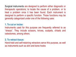Surgical instruments are designed to perform either diagnostic or
therapeutic operations; to locate the cause of a problem, or to
treat a problem once it has been found. Each instrument is
designed to perform a specific function. Those functions may be
generally categorized under one of the following uses:
1. To cut or incise:
Instruments used for this purpose are frequently referred to as
“sharps”. They include scissors, knives, scalpels, chisels and
osteotomes, among others.
2. To retract tissue:
Hand-held and self-retaining retractors serve this purpose, as well
as instruments such as skin and bone hooks
 