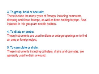 3. To grasp, hold or occlude:
These include the many types of forceps, including hemostats,
dressing and tissue forceps, as well as bone holding forceps. Also
included in this group are needle holders.
4. To dilate or probe:
These instruments are used to dilate or enlarge openings or to find
an area or foreign object.
5. To cannulate or drain:
These instruments including catheters, drains and cannulas, are
generally used to drain a wound.
 