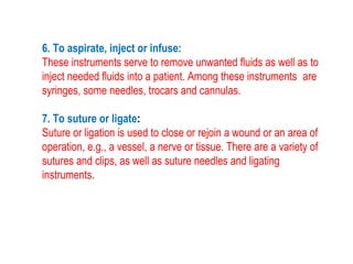 6. To aspirate, inject or infuse:
These instruments serve to remove unwanted fluids as well as to
inject needed fluids into a patient. Among these instruments are
syringes, some needles, trocars and cannulas.
7. To suture or ligate:
Suture or ligation is used to close or rejoin a wound or an area of
operation, e.g., a vessel, a nerve or tissue. There are a variety of
sutures and clips, as well as suture needles and ligating
instruments.
 