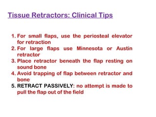 Tissue Retractors: Clinical Tips
1. For small flaps, use the periosteal elevator
for retraction
2. For large flaps use Minnesota or Austin
retractor
3. Place retractor beneath the flap resting on
sound bone
4. Avoid trapping of flap between retractor and
bone
5. RETRACT PASSIVELY: no attempt is made to
pull the flap out of the field
 