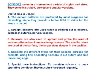 SCISSORS come in a tremendous variety of styles and sizes.
They come in straight, curved and angular versions.
Useful Tips in Usage:
1. The curved patterns are preferred by most surgeons for
dissecting, since they provide a better field of vision for the
areas to be cut.
2. Straight scissors are used when a straight cut is desired,
such as in sutures, nerves, vessels.
3. Scissors are also used to spread and probe the area of
incision (dissection & undermining tissues). The smaller sizes
are used at the surface, the larger sizes deeper in the cavities.
4. Dedicate the different types for their specific purpose for
example, using fine dissecting scissors to cut suture can ruin
the cutting edge.
5. Special care instructions: To maintain scissors in peak
operating condition, they must be sharpened regularly.
 