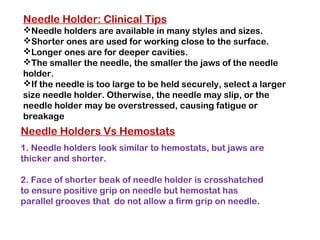Needle Holders Vs Hemostats
1. Needle holders look similar to hemostats, but jaws are
thicker and shorter.
2. Face of shorter beak of needle holder is crosshatched
to ensure positive grip on needle but hemostat has
parallel grooves that do not allow a firm grip on needle.
Needle Holder: Clinical Tips
Needle holders are available in many styles and sizes.
Shorter ones are used for working close to the surface.
Longer ones are for deeper cavities.
The smaller the needle, the smaller the jaws of the needle
holder.
If the needle is too large to be held securely, select a larger
size needle holder. Otherwise, the needle may slip, or the
needle holder may be overstressed, causing fatigue or
breakage
 