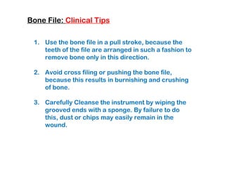 Bone File: Clinical Tips
1. Use the bone file in a pull stroke, because the
teeth of the file are arranged in such a fashion to
remove bone only in this direction.
2. Avoid cross filing or pushing the bone file,
because this results in burnishing and crushing
of bone.
3. Carefully Cleanse the instrument by wiping the
grooved ends with a sponge. By failure to do
this, dust or chips may easily remain in the
wound.
 