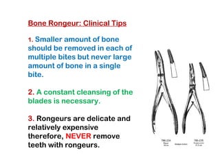 Bone Rongeur: Clinical Tips
1. Smaller amount of bone
should be removed in each of
multiple bites but never large
amount of bone in a single
bite.
2. A constant cleansing of the
blades is necessary.
3. Rongeurs are delicate and
relatively expensive
therefore, NEVER remove
teeth with rongeurs.
 