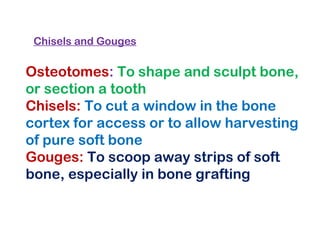Osteotomes: To shape and sculpt bone,
or section a tooth
Chisels: To cut a window in the bone
cortex for access or to allow harvesting
of pure soft bone
Gouges: To scoop away strips of soft
bone, especially in bone grafting
Chisels and Gouges
 