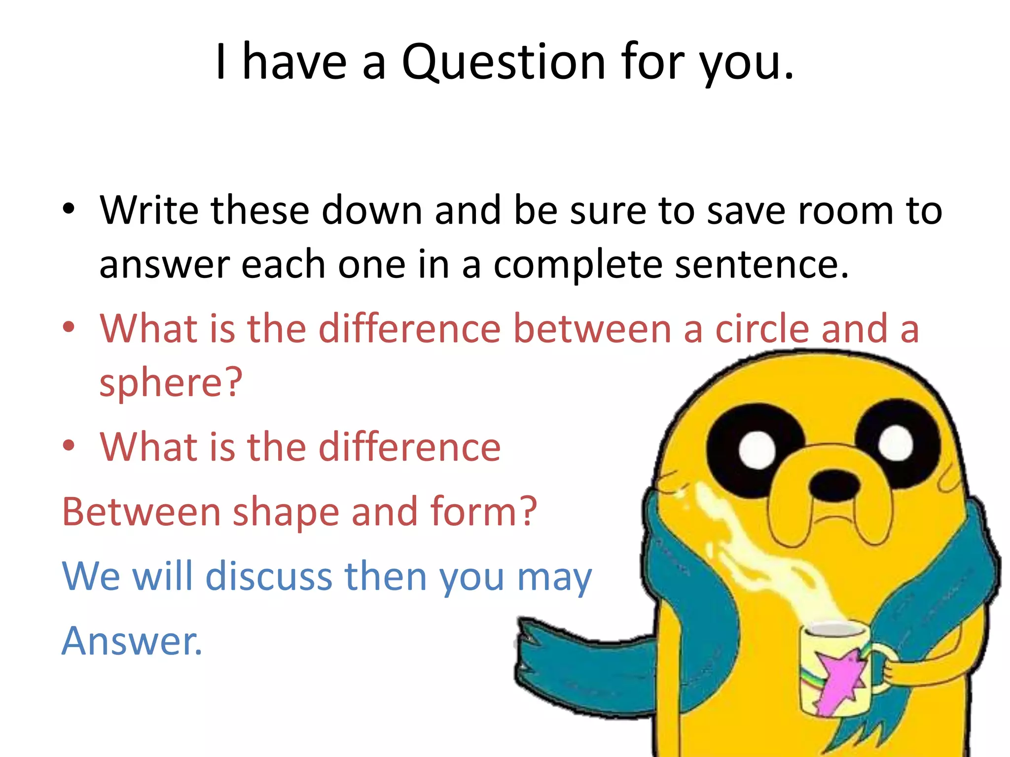 I have a Question for you.
• Write these down and be sure to save room to
answer each one in a complete sentence.
• What is the difference between a circle and a
sphere?
• What is the difference
Between shape and form?
We will discuss then you may
Answer.
 