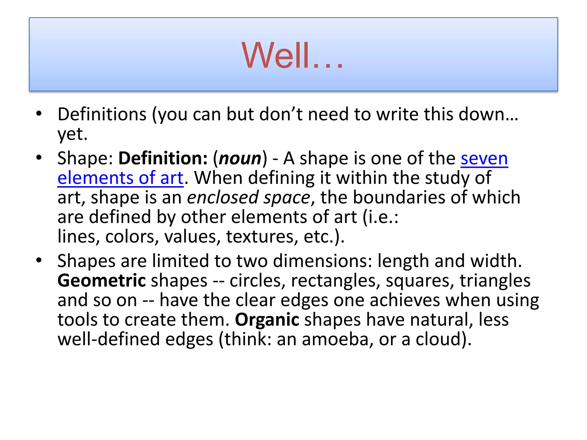 Well…
• Definitions (you can but don’t need to write this down…
yet.
• Shape: Definition: (noun) - A shape is one of the seven
elements of art. When defining it within the study of
art, shape is an enclosed space, the boundaries of which
are defined by other elements of art (i.e.:
lines, colors, values, textures, etc.).
• Shapes are limited to two dimensions: length and width.
Geometric shapes -- circles, rectangles, squares, triangles
and so on -- have the clear edges one achieves when using
tools to create them. Organic shapes have natural, less
well-defined edges (think: an amoeba, or a cloud).
 