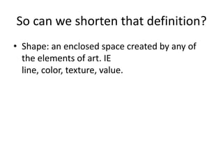 So can we shorten that definition?
• Shape: an enclosed space created by any of
the elements of art. IE
line, color, texture, value.
 