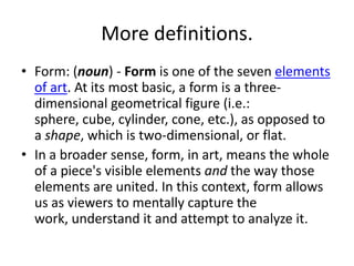More definitions.
• Form: (noun) - Form is one of the seven elements
of art. At its most basic, a form is a three-
dimensional geometrical figure (i.e.:
sphere, cube, cylinder, cone, etc.), as opposed to
a shape, which is two-dimensional, or flat.
• In a broader sense, form, in art, means the whole
of a piece's visible elements and the way those
elements are united. In this context, form allows
us as viewers to mentally capture the
work, understand it and attempt to analyze it.
 