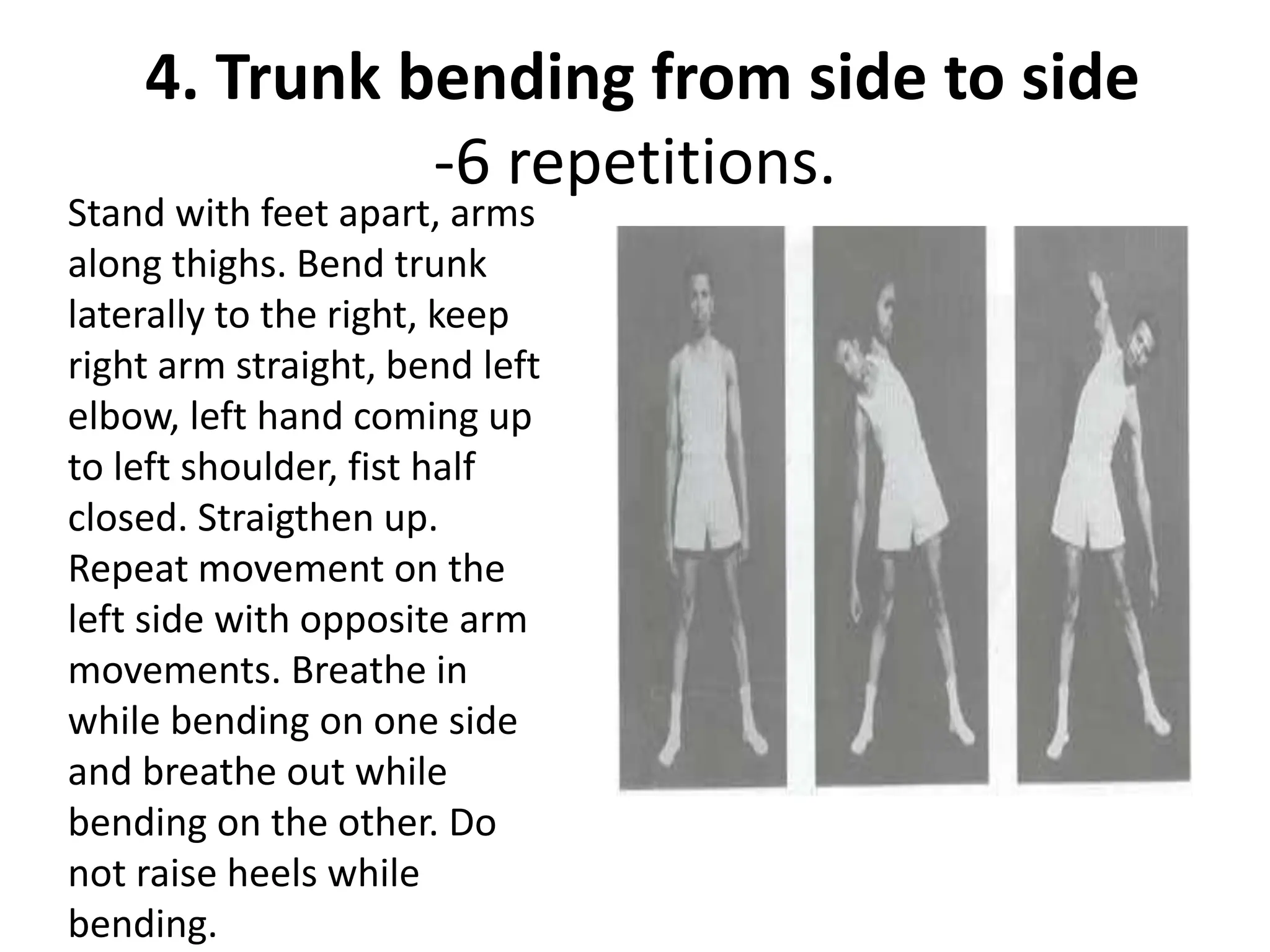 4. Trunk bending from side to side
-6 repetitions.
Stand with feet apart, arms
along thighs. Bend trunk
laterally to the right, keep
right arm straight, bend left
elbow, left hand coming up
to left shoulder, fist half
closed. Straigthen up.
Repeat movement on the
left side with opposite arm
movements. Breathe in
while bending on one side
and breathe out while
bending on the other. Do
not raise heels while
bending.
 