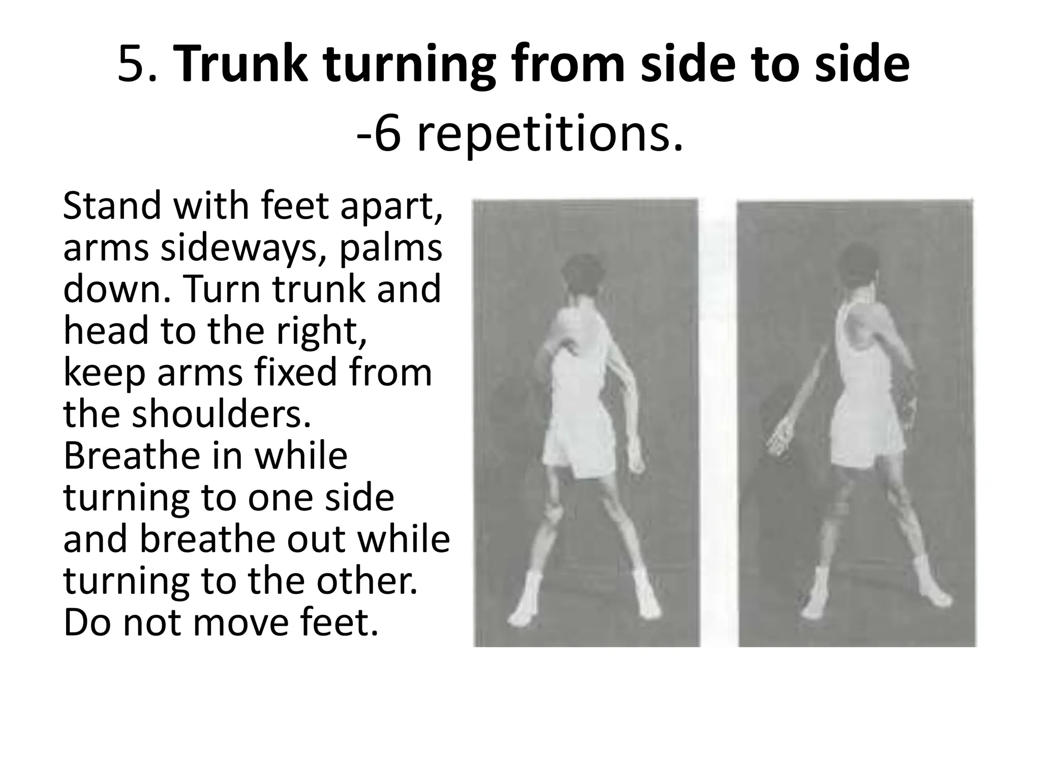 5. Trunk turning from side to side
-6 repetitions.
Stand with feet apart,
arms sideways, palms
down. Turn trunk and
head to the right,
keep arms fixed from
the shoulders.
Breathe in while
turning to one side
and breathe out while
turning to the other.
Do not move feet.
 